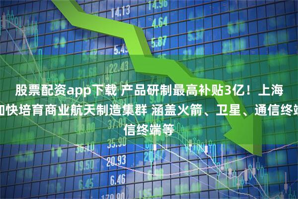 股票配资app下载 产品研制最高补贴3亿！上海将加快培育商业航天制造集群 涵盖火箭、卫星、通信终端等