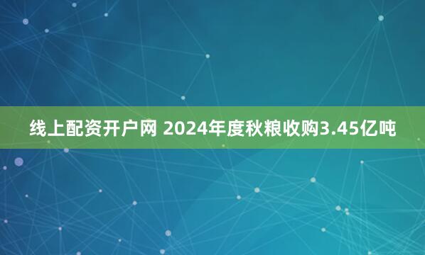 线上配资开户网 2024年度秋粮收购3.45亿吨