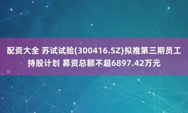 配资大全 苏试试验(300416.SZ)拟推第三期员工持股计划 募资总额不超6897.42万元