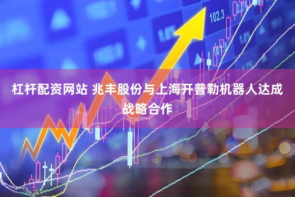 杠杆配资网站 兆丰股份与上海开普勒机器人达成战略合作