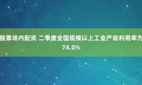股票场内配资 二季度全国规模以上工业产能利用率为74.0%
