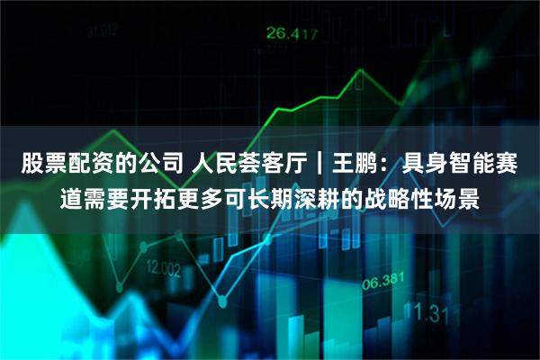 股票配资的公司 人民荟客厅｜王鹏：具身智能赛道需要开拓更多可长期深耕的战略性场景