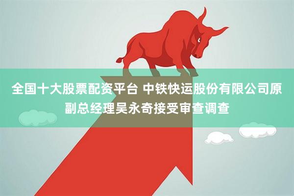 全国十大股票配资平台 中铁快运股份有限公司原副总经理吴永奇接受审查调查