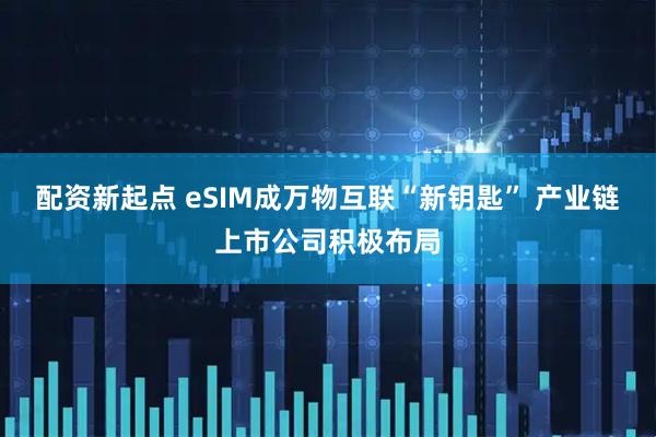 配资新起点 eSIM成万物互联“新钥匙” 产业链上市公司积极布局