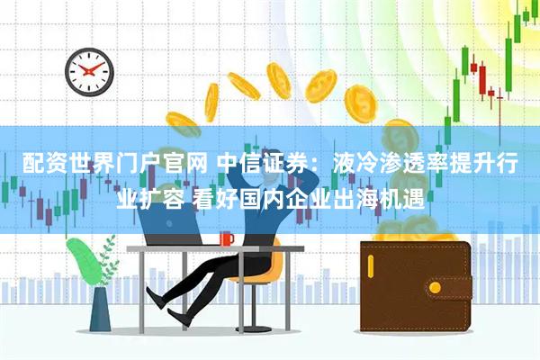 配资世界门户官网 中信证券：液冷渗透率提升行业扩容 看好国内企业出海机遇