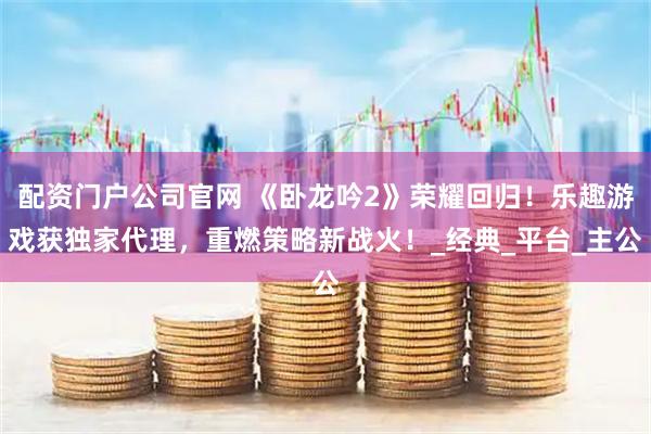 配资门户公司官网 《卧龙吟2》荣耀回归！乐趣游戏获独家代理，重燃策略新战火！_经典_平台_主公