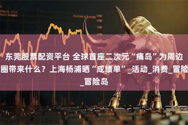 东莞股票配资平台 全球首座二次元“痛岛”为周边商圈带来什么？上海杨浦晒“成绩单”_活动_消费_冒险岛