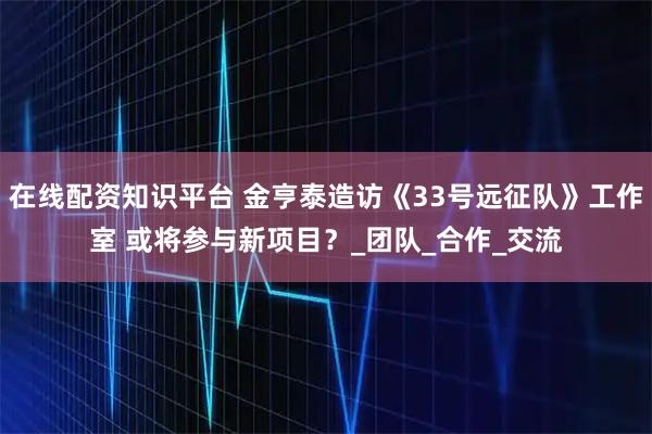 在线配资知识平台 金亨泰造访《33号远征队》工作室 或将参与新项目？_团队_合作_交流