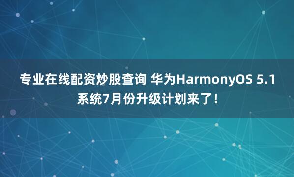 专业在线配资炒股查询 华为HarmonyOS 5.1系统7月份升级计划来了！