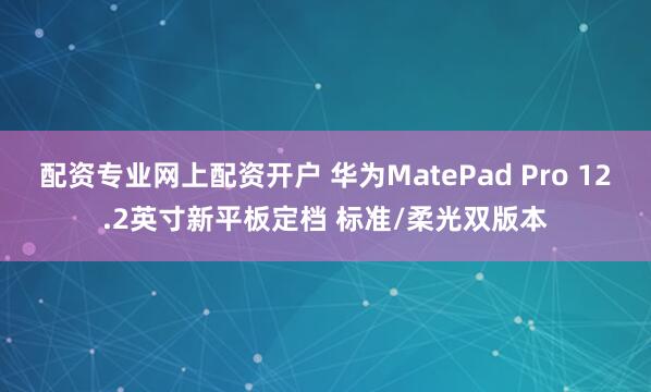 配资专业网上配资开户 华为MatePad Pro 12.2英寸新平板定档 标准/柔光双版本