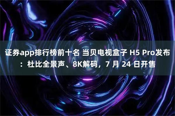 证券app排行榜前十名 当贝电视盒子 H5 Pro发布：杜比全景声、8K解码，7 月 24 日开售