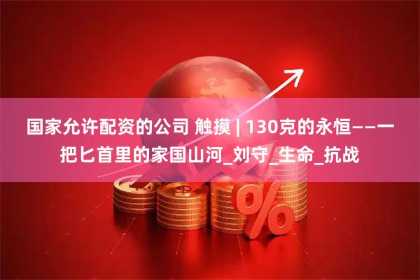 国家允许配资的公司 触摸 | 130克的永恒——一把匕首里的家国山河_刘守_生命_抗战