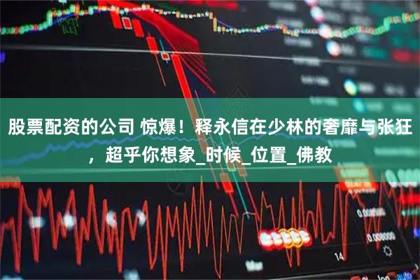 股票配资的公司 惊爆！释永信在少林的奢靡与张狂，超乎你想象_时候_位置_佛教