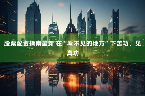 股票配资指南最新 在“看不见的地方”下苦功、见真功