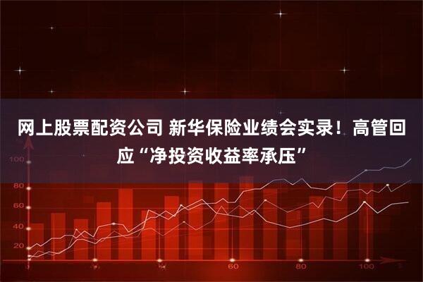 网上股票配资公司 新华保险业绩会实录！高管回应“净投资收益率承压”