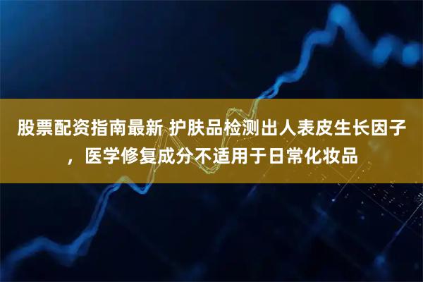 股票配资指南最新 护肤品检测出人表皮生长因子，医学修复成分不适用于日常化妆品